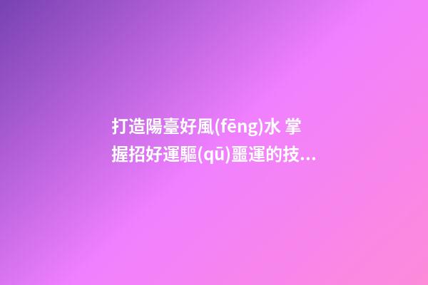 打造陽臺好風(fēng)水 掌握招好運驅(qū)噩運的技巧
